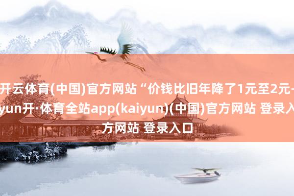 开云体育(中国)官方网站“价钱比旧年降了1元至2元-云yun开·体育全站app(kaiyun)(中国)官方网站 登录入口