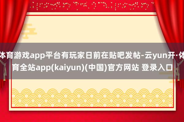 体育游戏app平台有玩家日前在贴吧发帖-云yun开·体育全站app(kaiyun)(中国)官方网站 登录入口