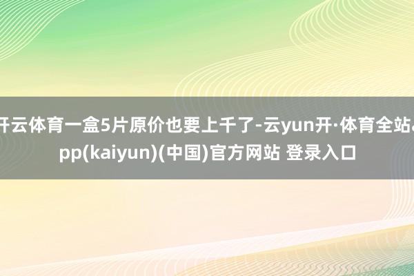 开云体育一盒5片原价也要上千了-云yun开·体育全站app(kaiyun)(中国)官方网站 登录入口