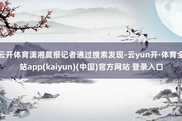 云开体育潇湘晨报记者通过搜索发现-云yun开·体育全站app(kaiyun)(中国)官方网站 登录入口