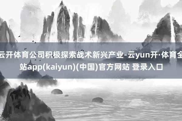 云开体育公司积极探索战术新兴产业-云yun开·体育全站app(kaiyun)(中国)官方网站 登录入口