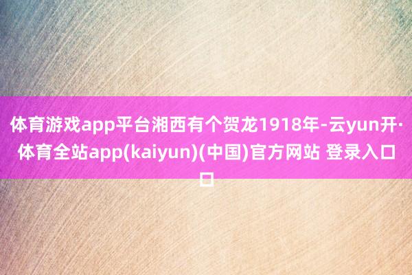 体育游戏app平台湘西有个贺龙1918年-云yun开·体育全站app(kaiyun)(中国)官方网站 登录入口