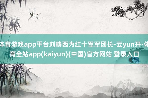 体育游戏app平台刘畴西为红十军军团长-云yun开·体育全站app(kaiyun)(中国)官方网站 登录入口