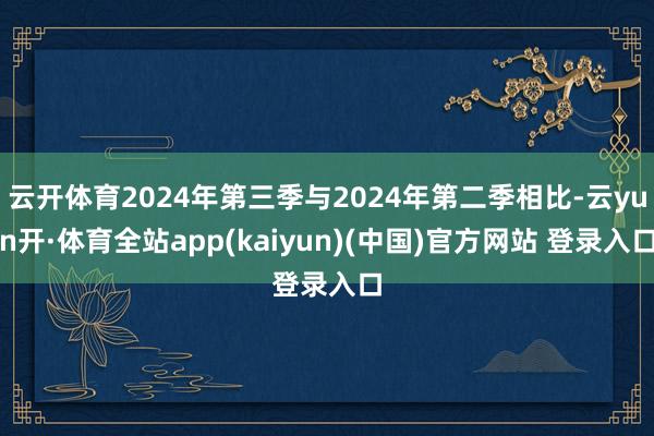 云开体育2024年第三季与2024年第二季相比-云yun开·体育全站app(kaiyun)(中国)官方网站 登录入口