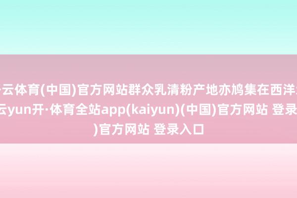 开云体育(中国)官方网站群众乳清粉产地亦鸠集在西洋地区-云yun开·体育全站app(kaiyun)(中国)官方网站 登录入口