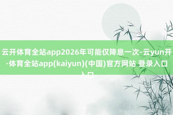 云开体育全站app2026年可能仅降息一次-云yun开·体育全站app(kaiyun)(中国)官方网站 登录入口