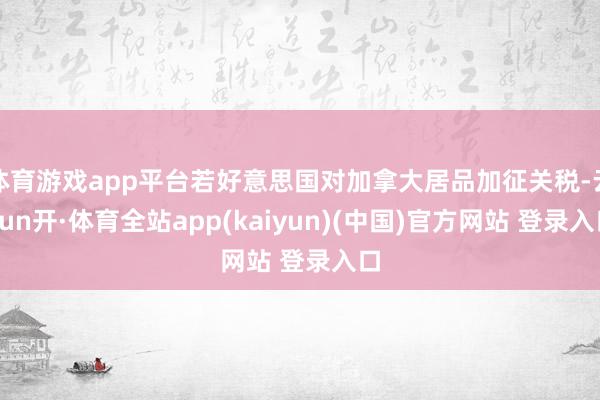 体育游戏app平台若好意思国对加拿大居品加征关税-云yun开·体育全站app(kaiyun)(中国)官方网站 登录入口