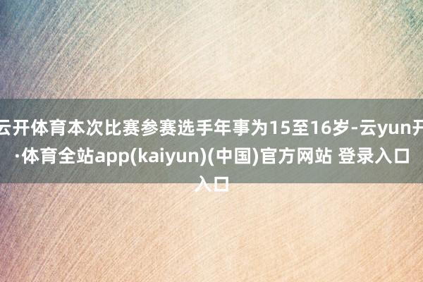 云开体育本次比赛参赛选手年事为15至16岁-云yun开·体育全站app(kaiyun)(中国)官方网站 登录入口