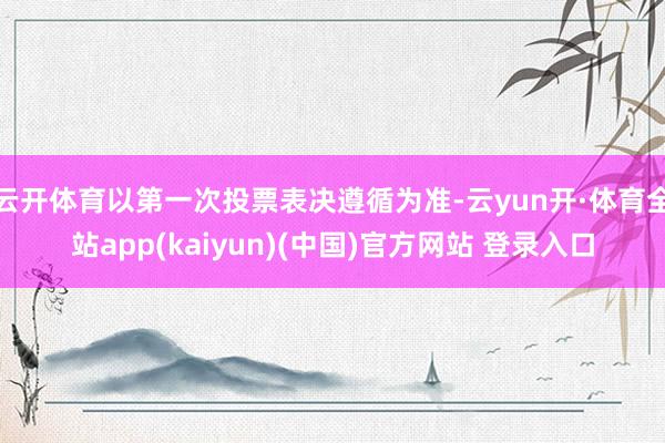 云开体育以第一次投票表决遵循为准-云yun开·体育全站app(kaiyun)(中国)官方网站 登录入口