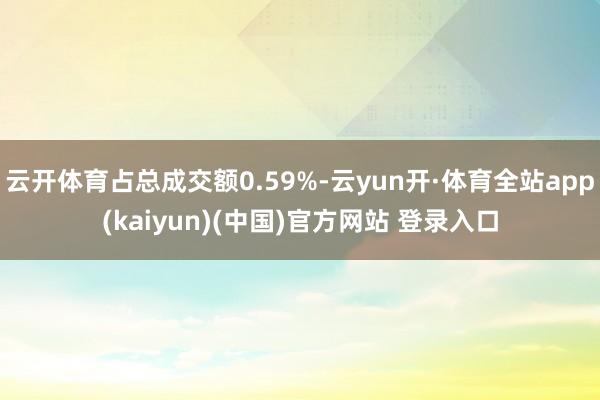 云开体育占总成交额0.59%-云yun开·体育全站app(kaiyun)(中国)官方网站 登录入口