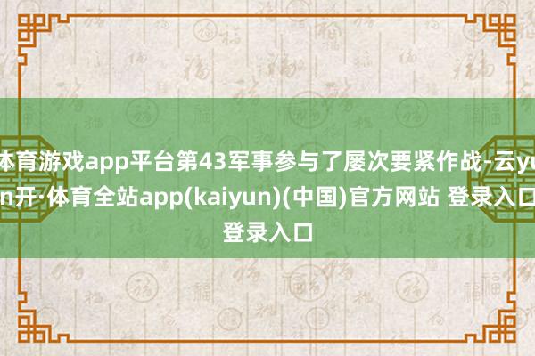 体育游戏app平台第43军事参与了屡次要紧作战-云yun开·体育全站app(kaiyun)(中国)官方网站 登录入口