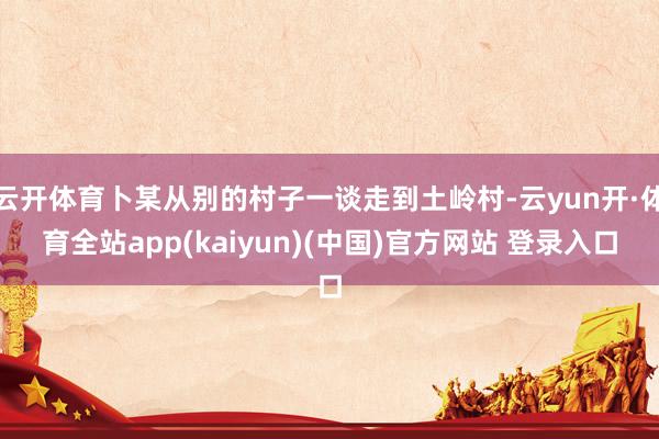 云开体育卜某从别的村子一谈走到土岭村-云yun开·体育全站app(kaiyun)(中国)官方网站 登录入口