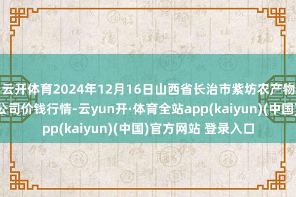 云开体育2024年12月16日山西省长治市紫坊农产物抽象交游阛阓有限公司价钱行情-云yun开·体育全站app(kaiyun)(中国)官方网站 登录入口