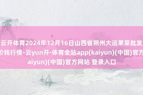 云开体育2024年12月16日山西省朔州大运果菜批发商场有限公司价钱行情-云yun开·体育全站app(kaiyun)(中国)官方网站 登录入口