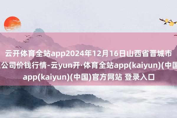 云开体育全站app2024年12月16日山西省晋城市绿欣农居品营业有限公司价钱行情-云yun开·体育全站app(kaiyun)(中国)官方网站 登录入口