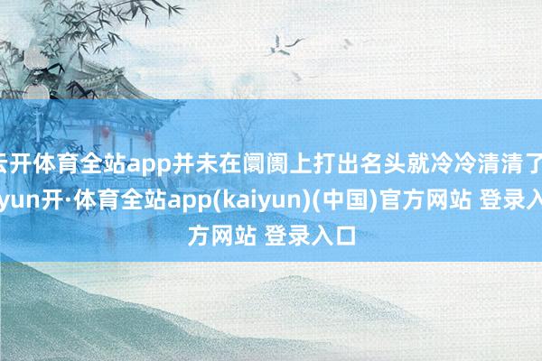 云开体育全站app并未在阛阓上打出名头就冷冷清清了-云yun开·体育全站app(kaiyun)(中国)官方网站 登录入口