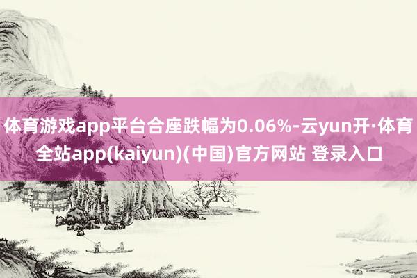 体育游戏app平台合座跌幅为0.06%-云yun开·体育全站app(kaiyun)(中国)官方网站 登录入口