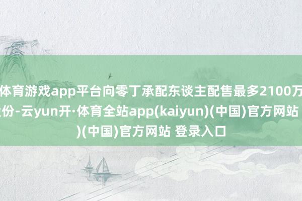 体育游戏app平台向零丁承配东谈主配售最多2100万股现存股份-云yun开·体育全站app(kaiyun)(中国)官方网站 登录入口