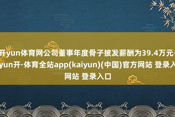 开yun体育网公司董事年度骨子披发薪酬为39.4万元-云yun开·体育全站app(kaiyun)(中国)官方网站 登录入口