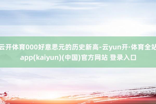 云开体育000好意思元的历史新高-云yun开·体育全站app(kaiyun)(中国)官方网站 登录入口