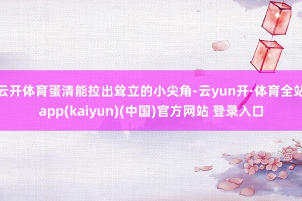 云开体育蛋清能拉出耸立的小尖角-云yun开·体育全站app(kaiyun)(中国)官方网站 登录入口