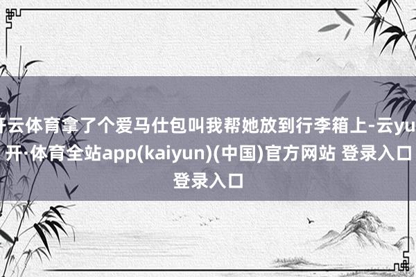 开云体育拿了个爱马仕包叫我帮她放到行李箱上-云yun开·体育全站app(kaiyun)(中国)官方网站 登录入口