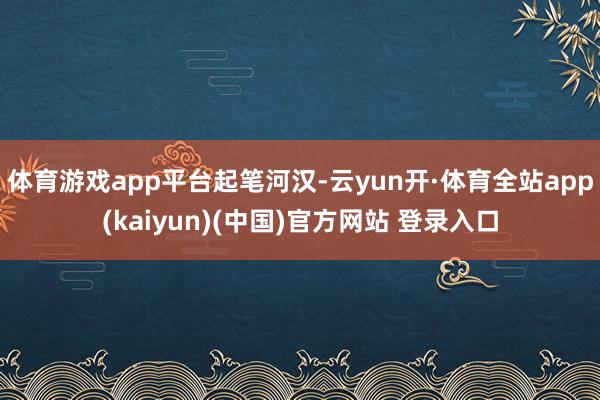 体育游戏app平台起笔河汉-云yun开·体育全站app(kaiyun)(中国)官方网站 登录入口