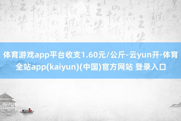 体育游戏app平台收支1.60元/公斤-云yun开·体育全站app(kaiyun)(中国)官方网站 登录入口