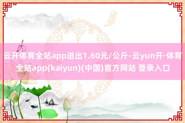 云开体育全站app进出1.60元/公斤-云yun开·体育全站app(kaiyun)(中国)官方网站 登录入口