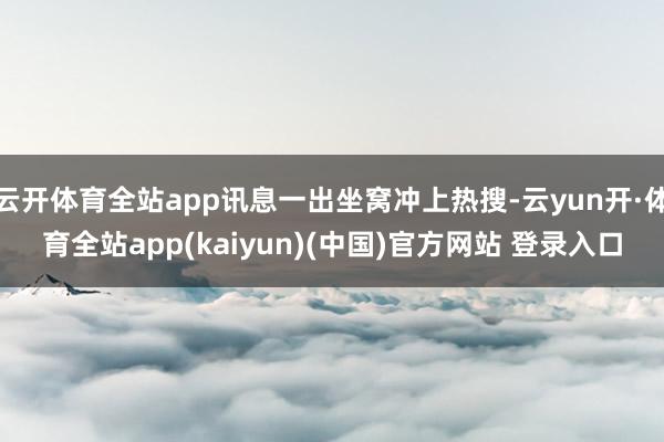 云开体育全站app讯息一出坐窝冲上热搜-云yun开·体育全站app(kaiyun)(中国)官方网站 登录入口