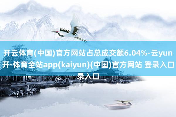 开云体育(中国)官方网站占总成交额6.04%-云yun开·体育全站app(kaiyun)(中国)官方网站 登录入口