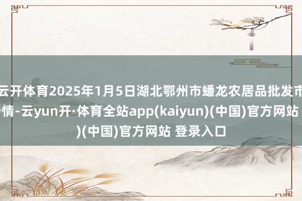 云开体育2025年1月5日湖北鄂州市蟠龙农居品批发市集价钱行情-云yun开·体育全站app(kaiyun)(中国)官方网站 登录入口
