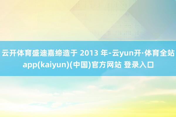 云开体育盛迪嘉缔造于 2013 年-云yun开·体育全站app(kaiyun)(中国)官方网站 登录入口