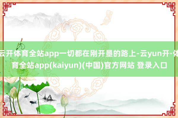 云开体育全站app一切都在刚开垦的路上-云yun开·体育全站app(kaiyun)(中国)官方网站 登录入口