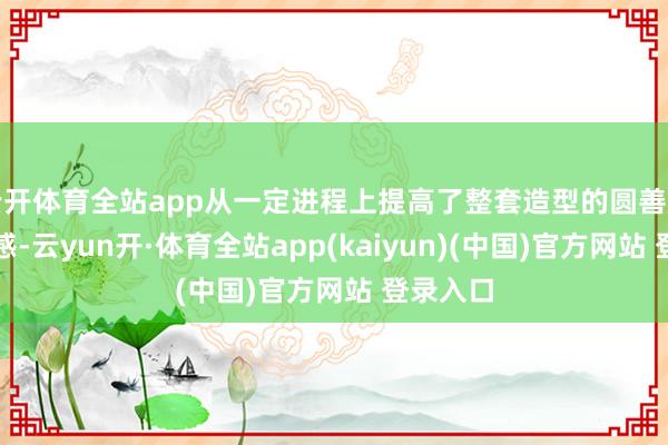 云开体育全站app从一定进程上提高了整套造型的圆善度与细巧感-云yun开·体育全站app(kaiyun)(中国)官方网站 登录入口