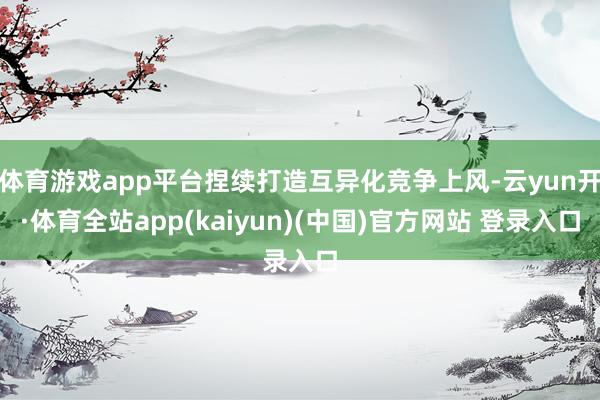 体育游戏app平台捏续打造互异化竞争上风-云yun开·体育全站app(kaiyun)(中国)官方网站 登录入口