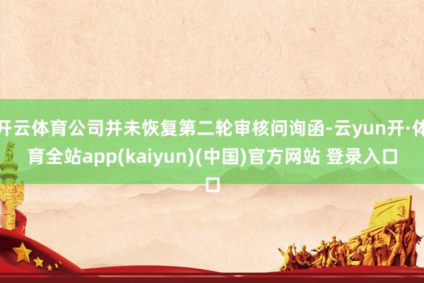 开云体育公司并未恢复第二轮审核问询函-云yun开·体育全站app(kaiyun)(中国)官方网站 登录入口