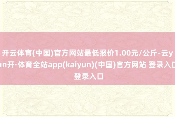 开云体育(中国)官方网站最低报价1.00元/公斤-云yun开·体育全站app(kaiyun)(中国)官方网站 登录入口