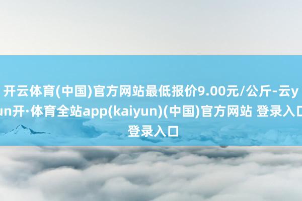 开云体育(中国)官方网站最低报价9.00元/公斤-云yun开·体育全站app(kaiyun)(中国)官方网站 登录入口