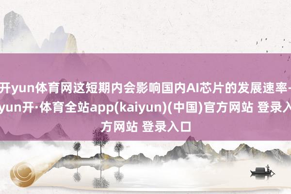 开yun体育网这短期内会影响国内AI芯片的发展速率-云yun开·体育全站app(kaiyun)(中国)官方网站 登录入口