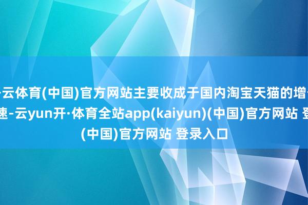 开云体育(中国)官方网站主要收成于国内淘宝天猫的增长再行加速-云yun开·体育全站app(kaiyun)(中国)官方网站 登录入口