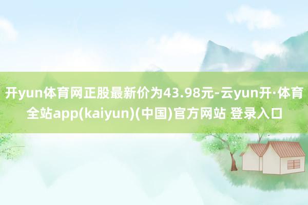 开yun体育网正股最新价为43.98元-云yun开·体育全站app(kaiyun)(中国)官方网站 登录入口