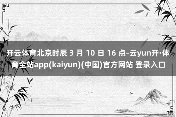 开云体育北京时辰 3 月 10 日 16 点-云yun开·体育全站app(kaiyun)(中国)官方网站 登录入口